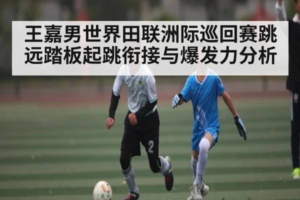 王嘉男世界田联洲际巡回赛跳远踏板起跳衔接与爆发力分析