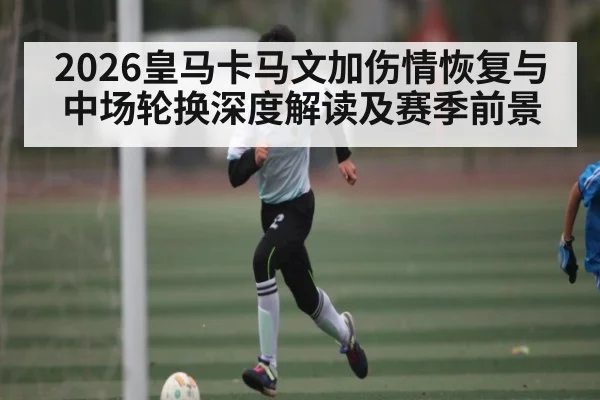 2026皇马卡马文加伤情恢复与中场轮换深度解读及赛季前景